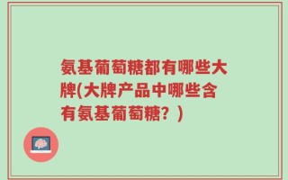 氨基葡萄糖都有哪些大牌(大牌产品中哪些含有氨基葡萄糖？)