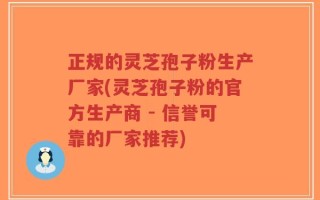 正规的灵芝孢子粉生产厂家(灵芝孢子粉的官方生产商 - 信誉可靠的厂家推荐)