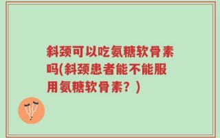 斜颈可以吃氨糖软骨素吗(斜颈患者能不能服用氨糖软骨素？)