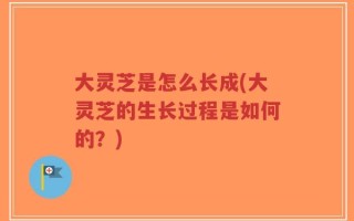 大灵芝是怎么长成(大灵芝的生长过程是如何的？)