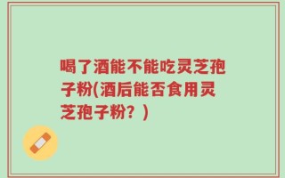 喝了酒能不能吃灵芝孢子粉(酒后能否食用灵芝孢子粉？)