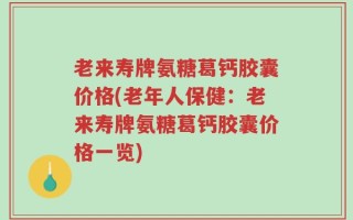 老来寿牌氨糖葛钙胶囊价格(老年人保健：老来寿牌氨糖葛钙胶囊价格一览)