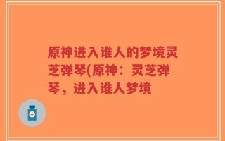 原神进入谁人的梦境灵芝弹琴(原神：灵芝弹琴，进入谁人梦境