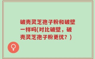 破壳灵芝孢子粉和破壁一样吗(对比破壁，破壳灵芝孢子粉更优？)