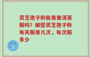 灵芝孢子粉能用普洱茶服吗？破壁灵芝孢子粉每天服用几次，每次服多少
