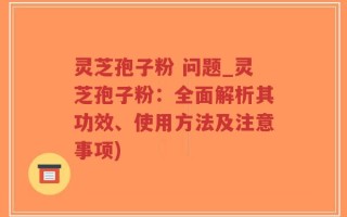 灵芝孢子粉 问题_灵芝孢子粉：全面解析其功效、使用方法及注意事项)
