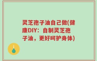 灵芝孢子油自己做(健康DIY：自制灵芝孢子油，更好呵护身体)