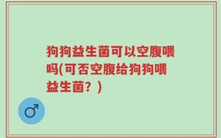 狗狗益生菌可以空腹喂吗(可否空腹给狗狗喂益生菌？)