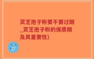 灵芝孢子粉要不要过期_灵芝孢子粉的保质期及其重要性)