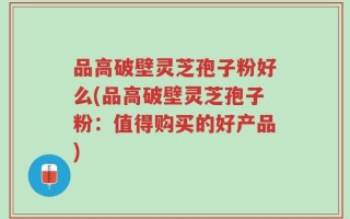 品高破壁灵芝孢子粉好么(品高破壁灵芝孢子粉：值得购买的好产品)