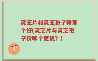 灵芝片和灵芝孢子粉那个好(灵芝片与灵芝孢子粉哪个更优？)