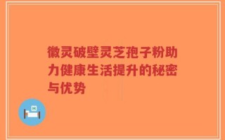 徽灵破壁灵芝孢子粉助力健康生活提升的秘密与优势