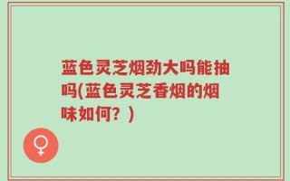 蓝色灵芝烟劲大吗能抽吗(蓝色灵芝香烟的烟味如何？)