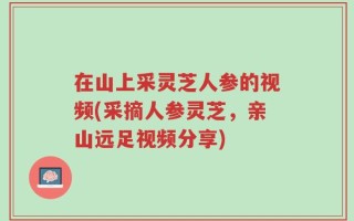 在山上采灵芝人参的视频(采摘人参灵芝，亲山远足视频分享)