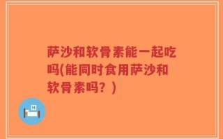 萨沙和软骨素能一起吃吗(能同时食用萨沙和软骨素吗？)