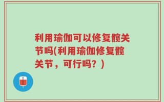 利用瑜伽可以修复髋关节吗(利用瑜伽修复髋关节，可行吗？)