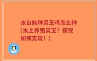 水台能种灵芝吗怎么种(水上养殖灵芝？探究如何实现！)