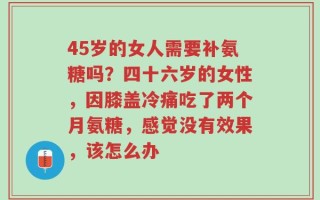 45岁的女人需要补氨糖吗？四十六岁的女性，因膝盖冷痛吃了两个月氨糖，感觉没有效果，该怎么办