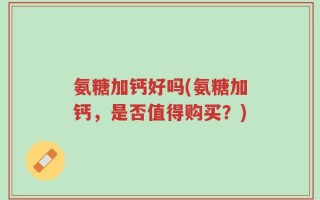 氨糖加钙好吗(氨糖加钙，是否值得购买？)