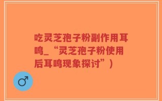 吃灵芝孢子粉副作用耳鸣_“灵芝孢子粉使用后耳鸣现象探讨”)