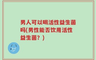 男人可以喝活性益生菌吗(男性能否饮用活性益生菌？)