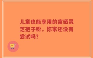 儿童也能享用的富硒灵芝孢子粉，你家还没有尝试吗？