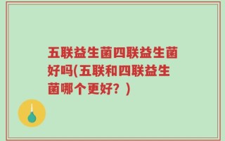 五联益生菌四联益生菌好吗(五联和四联益生菌哪个更好？)