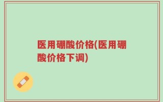 医用硼酸价格(医用硼酸价格下调)