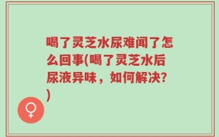 喝了灵芝水尿难闻了怎么回事(喝了灵芝水后尿液异味，如何解决？)