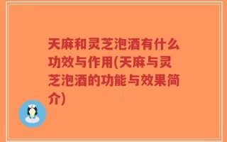 天麻和灵芝泡酒有什么功效与作用(天麻与灵芝泡酒的功能与效果简介)