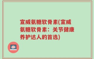 宣威氨糖软骨素(宣威氨糖软骨素：关节健康养护达人的首选)