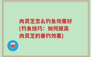 肉灵芝怎么钓鱼效果好(钓鱼技巧：如何提高肉灵芝的垂钓效果)