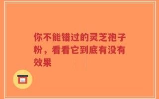 你不能错过的灵芝孢子粉，看看它到底有没有效果