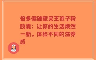 倍多健破壁灵芝孢子粉胶囊：让你的生活焕然一新，体验不同的滋养感