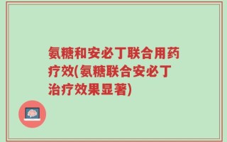 氨糖和安必丁联合用药疗效(氨糖联合安必丁治疗效果显著)