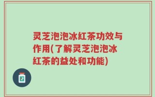灵芝泡泡冰红茶功效与作用(了解灵芝泡泡冰红茶的益处和功能)