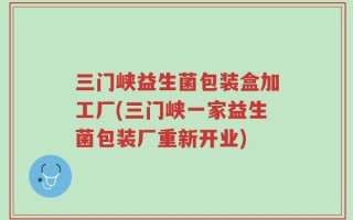 三门峡益生菌包装盒加工厂(三门峡一家益生菌包装厂重新开业)