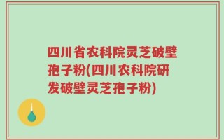 四川省农科院灵芝破壁孢子粉(四川农科院研发破壁灵芝孢子粉)