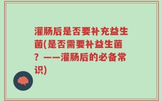 灌肠后是否要补充益生菌(是否需要补益生菌？——灌肠后的必备常识)