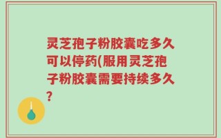 灵芝孢子粉胶囊吃多久可以停药(服用灵芝孢子粉胶囊需要持续多久？