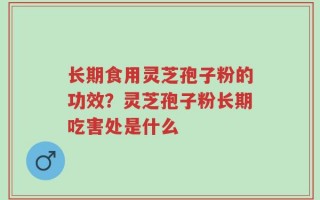 长期食用灵芝孢子粉的功效？灵芝孢子粉长期吃害处是什么