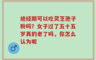 绝经期可以吃灵芝孢子粉吗？女子过了五十五岁真的老了吗，你怎么认为呢