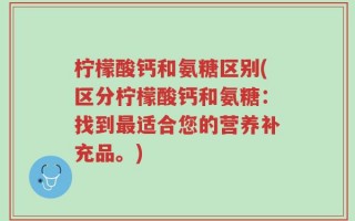 柠檬酸钙和氨糖区别(区分柠檬酸钙和氨糖：找到最适合您的营养补充品。)