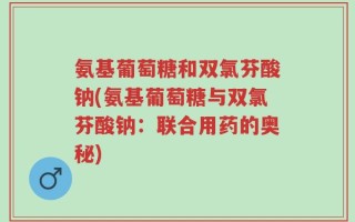 氨基葡萄糖和双氯芬酸钠(氨基葡萄糖与双氯芬酸钠：联合用药的奥秘)