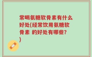 常喝氨糖软骨素有什么好处(经常饮用氨糖软骨素 的好处有哪些？)