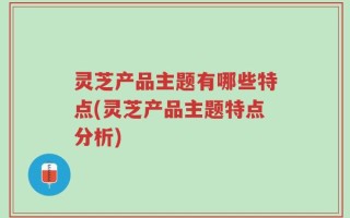 灵芝产品主题有哪些特点(灵芝产品主题特点分析)