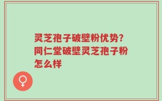 灵芝孢子破壁粉优势？同仁堂破壁灵芝孢子粉怎么样