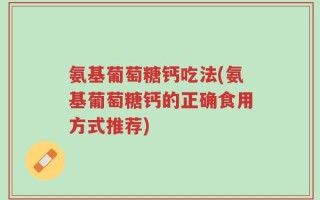 氨基葡萄糖钙吃法(氨基葡萄糖钙的正确食用方式推荐)