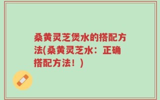桑黄灵芝煲水的搭配方法(桑黄灵芝水：正确搭配方法！)