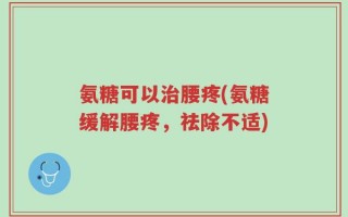 氨糖可以治腰疼(氨糖缓解腰疼，祛除不适)